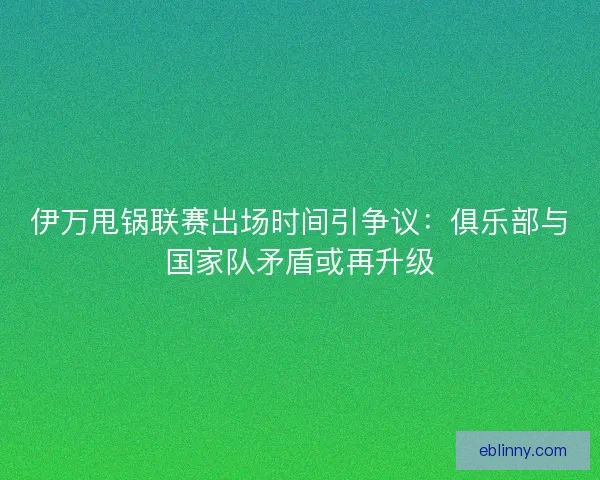 伊万甩锅联赛出场时间引争议：俱乐部与国家队矛盾或再升级