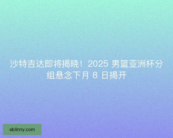沙特吉达即将揭晓！2025 男篮亚洲杯分组悬念下月 8 日揭开