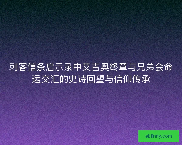 刺客信条启示录中艾吉奥终章与兄弟会命运交汇的史诗回望与信仰传承