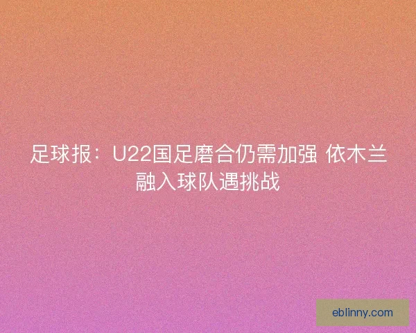 足球报：U22国足磨合仍需加强 依木兰融入球队遇挑战