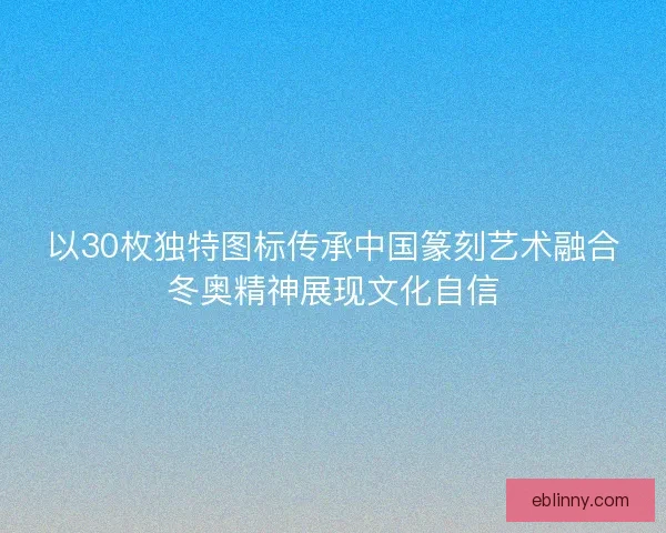 以30枚独特图标传承中国篆刻艺术融合冬奥精神展现文化自信