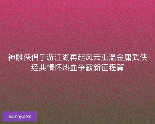神雕侠侣手游江湖再起风云重温金庸武侠经典情怀热血争霸新征程篇